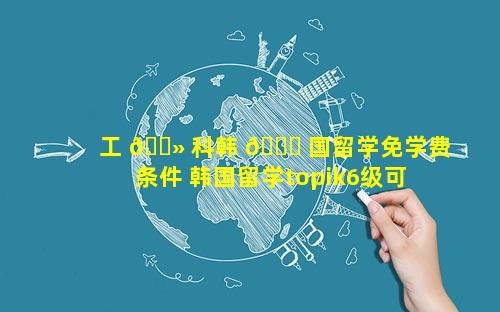 工 🌻 科韩 🐕 国留学免学费条件 韩国留学topik6级可全免学费么